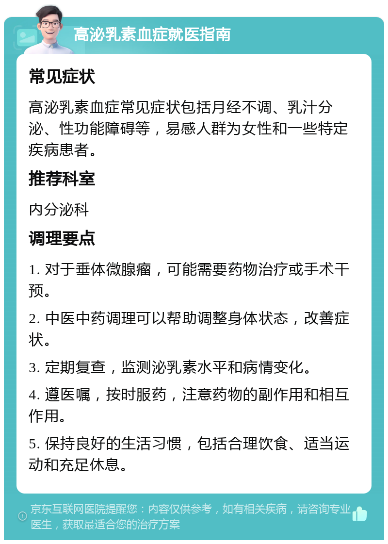 高泌乳素血症就医指南 常见症状 高泌乳素血症常见症状包括月经不调、乳汁分泌、性功能障碍等，易感人群为女性和一些特定疾病患者。 推荐科室 内分泌科 调理要点 1. 对于垂体微腺瘤，可能需要药物治疗或手术干预。 2. 中医中药调理可以帮助调整身体状态，改善症状。 3. 定期复查，监测泌乳素水平和病情变化。 4. 遵医嘱，按时服药，注意药物的副作用和相互作用。 5. 保持良好的生活习惯，包括合理饮食、适当运动和充足休息。