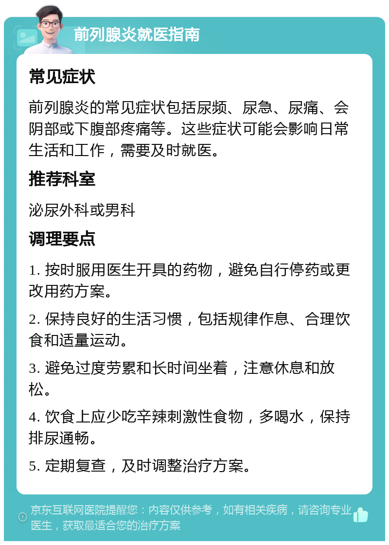 前列腺炎就医指南 常见症状 前列腺炎的常见症状包括尿频、尿急、尿痛、会阴部或下腹部疼痛等。这些症状可能会影响日常生活和工作，需要及时就医。 推荐科室 泌尿外科或男科 调理要点 1. 按时服用医生开具的药物，避免自行停药或更改用药方案。 2. 保持良好的生活习惯，包括规律作息、合理饮食和适量运动。 3. 避免过度劳累和长时间坐着，注意休息和放松。 4. 饮食上应少吃辛辣刺激性食物，多喝水，保持排尿通畅。 5. 定期复查，及时调整治疗方案。