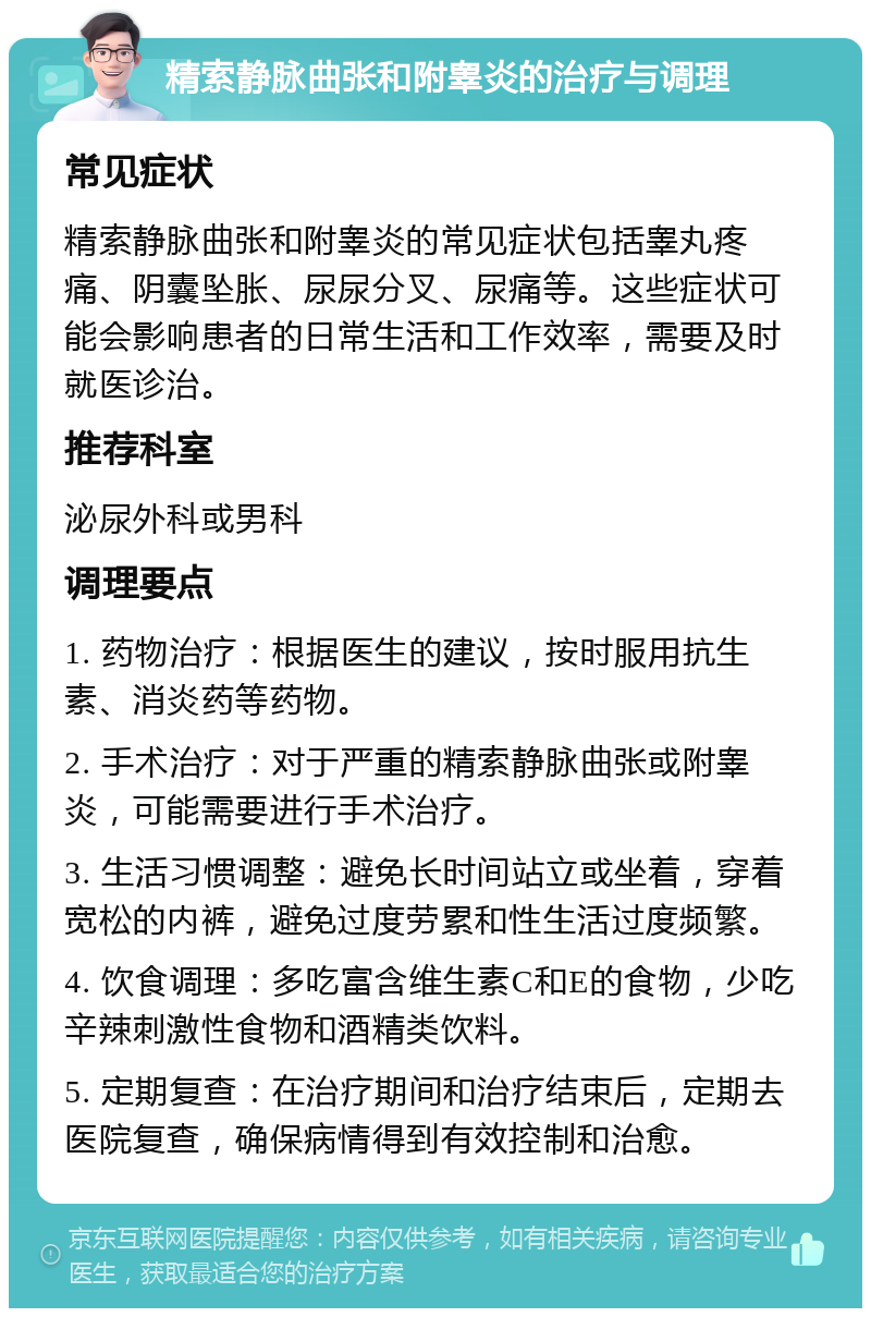 精索静脉曲张和附睾炎的治疗与调理 常见症状 精索静脉曲张和附睾炎的常见症状包括睾丸疼痛、阴囊坠胀、尿尿分叉、尿痛等。这些症状可能会影响患者的日常生活和工作效率，需要及时就医诊治。 推荐科室 泌尿外科或男科 调理要点 1. 药物治疗：根据医生的建议，按时服用抗生素、消炎药等药物。 2. 手术治疗：对于严重的精索静脉曲张或附睾炎，可能需要进行手术治疗。 3. 生活习惯调整：避免长时间站立或坐着，穿着宽松的内裤，避免过度劳累和性生活过度频繁。 4. 饮食调理：多吃富含维生素C和E的食物，少吃辛辣刺激性食物和酒精类饮料。 5. 定期复查：在治疗期间和治疗结束后，定期去医院复查，确保病情得到有效控制和治愈。