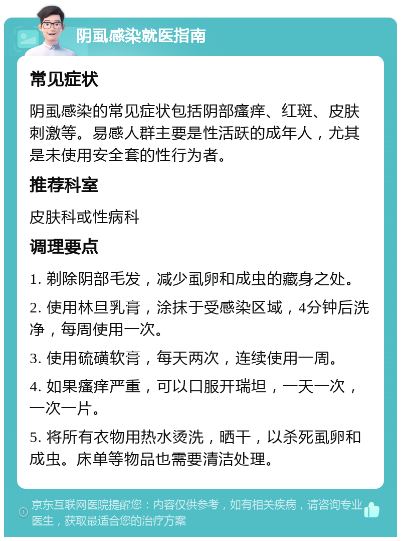 阴虱感染就医指南 常见症状 阴虱感染的常见症状包括阴部瘙痒、红斑、皮肤刺激等。易感人群主要是性活跃的成年人，尤其是未使用安全套的性行为者。 推荐科室 皮肤科或性病科 调理要点 1. 剃除阴部毛发，减少虱卵和成虫的藏身之处。 2. 使用林旦乳膏，涂抹于受感染区域，4分钟后洗净，每周使用一次。 3. 使用硫磺软膏，每天两次，连续使用一周。 4. 如果瘙痒严重，可以口服开瑞坦，一天一次，一次一片。 5. 将所有衣物用热水烫洗，晒干，以杀死虱卵和成虫。床单等物品也需要清洁处理。