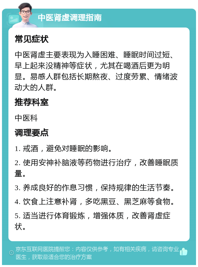 中医肾虚调理指南 常见症状 中医肾虚主要表现为入睡困难、睡眠时间过短、早上起来没精神等症状，尤其在喝酒后更为明显。易感人群包括长期熬夜、过度劳累、情绪波动大的人群。 推荐科室 中医科 调理要点 1. 戒酒，避免对睡眠的影响。 2. 使用安神补脑液等药物进行治疗，改善睡眠质量。 3. 养成良好的作息习惯，保持规律的生活节奏。 4. 饮食上注意补肾，多吃黑豆、黑芝麻等食物。 5. 适当进行体育锻炼，增强体质，改善肾虚症状。