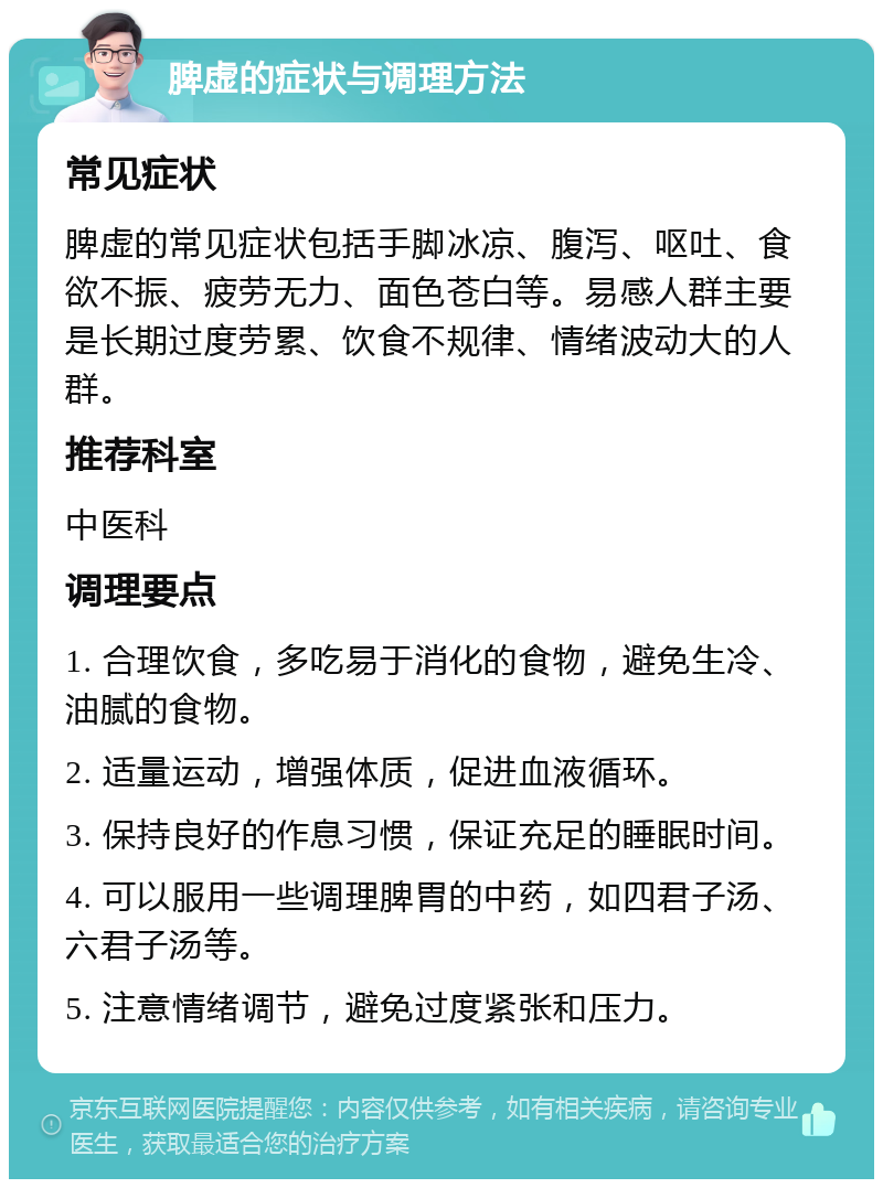 脾虚的症状与调理方法 常见症状 脾虚的常见症状包括手脚冰凉、腹泻、呕吐、食欲不振、疲劳无力、面色苍白等。易感人群主要是长期过度劳累、饮食不规律、情绪波动大的人群。 推荐科室 中医科 调理要点 1. 合理饮食，多吃易于消化的食物，避免生冷、油腻的食物。 2. 适量运动，增强体质，促进血液循环。 3. 保持良好的作息习惯，保证充足的睡眠时间。 4. 可以服用一些调理脾胃的中药，如四君子汤、六君子汤等。 5. 注意情绪调节，避免过度紧张和压力。