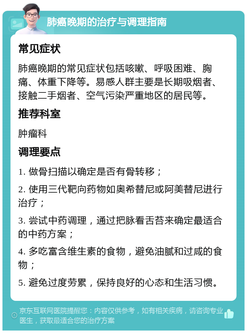 肺癌晚期的治疗与调理指南 常见症状 肺癌晚期的常见症状包括咳嗽、呼吸困难、胸痛、体重下降等。易感人群主要是长期吸烟者、接触二手烟者、空气污染严重地区的居民等。 推荐科室 肿瘤科 调理要点 1. 做骨扫描以确定是否有骨转移； 2. 使用三代靶向药物如奥希替尼或阿美替尼进行治疗； 3. 尝试中药调理，通过把脉看舌苔来确定最适合的中药方案； 4. 多吃富含维生素的食物，避免油腻和过咸的食物； 5. 避免过度劳累，保持良好的心态和生活习惯。