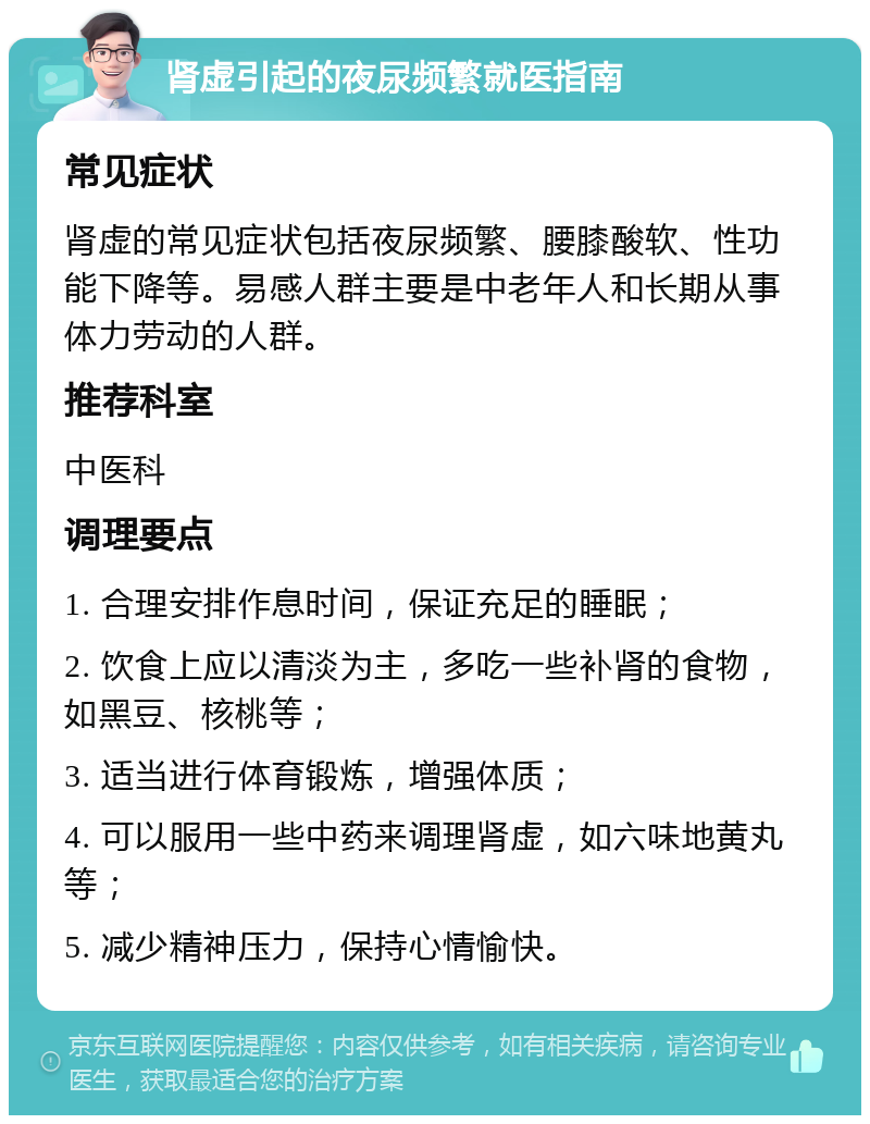 肾虚引起的夜尿频繁就医指南 常见症状 肾虚的常见症状包括夜尿频繁、腰膝酸软、性功能下降等。易感人群主要是中老年人和长期从事体力劳动的人群。 推荐科室 中医科 调理要点 1. 合理安排作息时间，保证充足的睡眠； 2. 饮食上应以清淡为主，多吃一些补肾的食物，如黑豆、核桃等； 3. 适当进行体育锻炼，增强体质； 4. 可以服用一些中药来调理肾虚，如六味地黄丸等； 5. 减少精神压力，保持心情愉快。