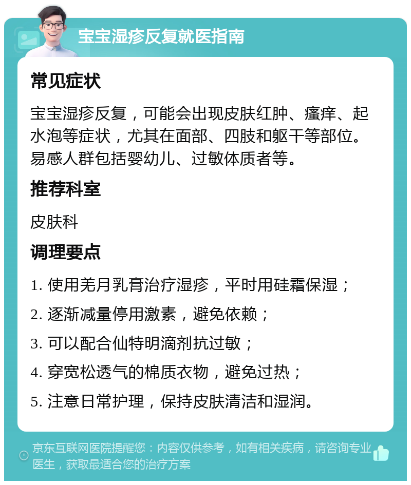 宝宝湿疹反复就医指南 常见症状 宝宝湿疹反复，可能会出现皮肤红肿、瘙痒、起水泡等症状，尤其在面部、四肢和躯干等部位。易感人群包括婴幼儿、过敏体质者等。 推荐科室 皮肤科 调理要点 1. 使用羌月乳膏治疗湿疹，平时用硅霜保湿； 2. 逐渐减量停用激素，避免依赖； 3. 可以配合仙特明滴剂抗过敏； 4. 穿宽松透气的棉质衣物，避免过热； 5. 注意日常护理，保持皮肤清洁和湿润。