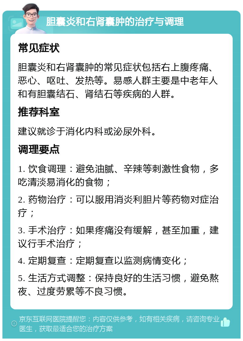 胆囊炎和右肾囊肿的治疗与调理 常见症状 胆囊炎和右肾囊肿的常见症状包括右上腹疼痛、恶心、呕吐、发热等。易感人群主要是中老年人和有胆囊结石、肾结石等疾病的人群。 推荐科室 建议就诊于消化内科或泌尿外科。 调理要点 1. 饮食调理：避免油腻、辛辣等刺激性食物，多吃清淡易消化的食物； 2. 药物治疗：可以服用消炎利胆片等药物对症治疗； 3. 手术治疗：如果疼痛没有缓解，甚至加重，建议行手术治疗； 4. 定期复查：定期复查以监测病情变化； 5. 生活方式调整：保持良好的生活习惯，避免熬夜、过度劳累等不良习惯。