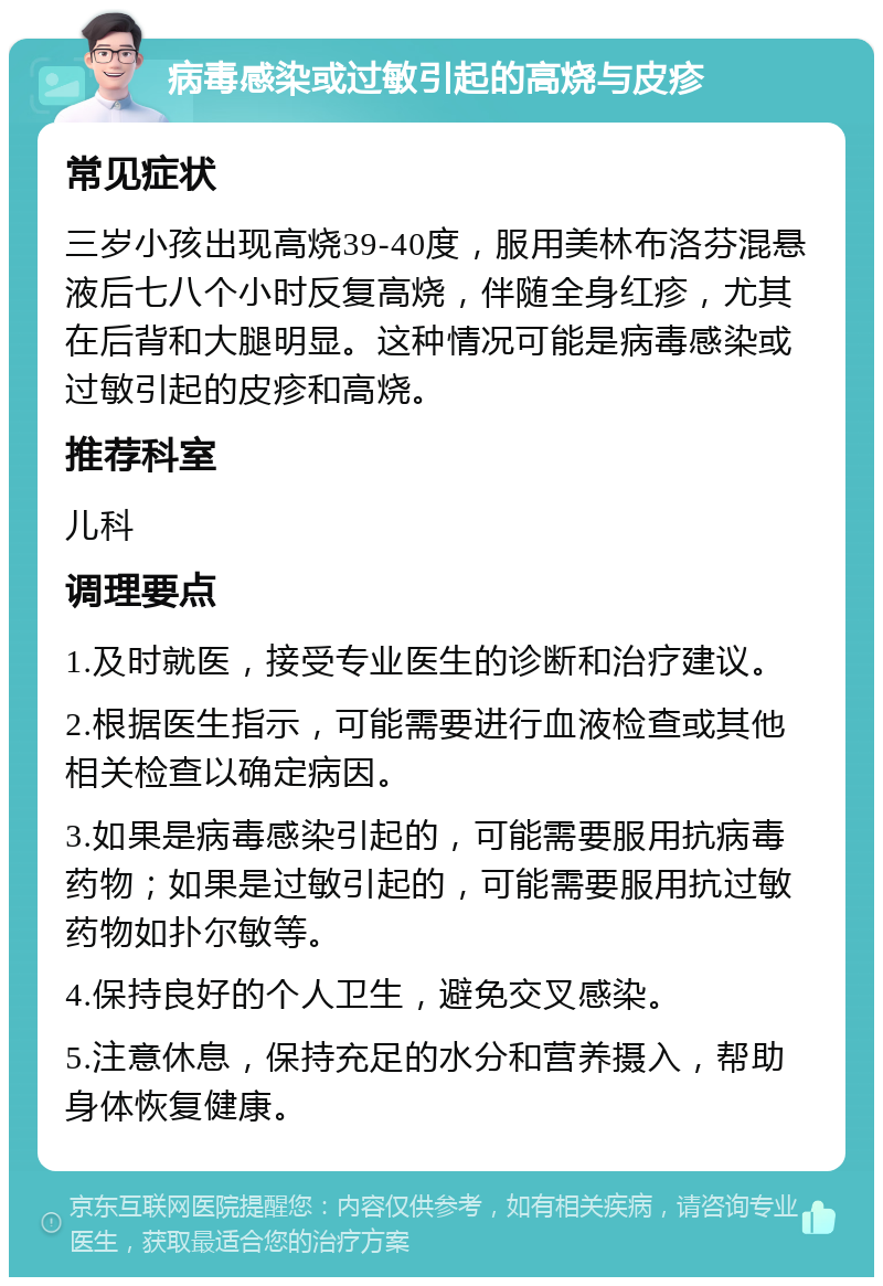 病毒感染或过敏引起的高烧与皮疹 常见症状 三岁小孩出现高烧39-40度，服用美林布洛芬混悬液后七八个小时反复高烧，伴随全身红疹，尤其在后背和大腿明显。这种情况可能是病毒感染或过敏引起的皮疹和高烧。 推荐科室 儿科 调理要点 1.及时就医，接受专业医生的诊断和治疗建议。 2.根据医生指示，可能需要进行血液检查或其他相关检查以确定病因。 3.如果是病毒感染引起的，可能需要服用抗病毒药物；如果是过敏引起的，可能需要服用抗过敏药物如扑尔敏等。 4.保持良好的个人卫生，避免交叉感染。 5.注意休息，保持充足的水分和营养摄入，帮助身体恢复健康。