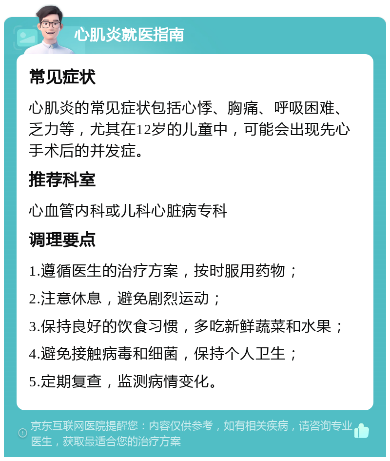 心肌炎就医指南 常见症状 心肌炎的常见症状包括心悸、胸痛、呼吸困难、乏力等，尤其在12岁的儿童中，可能会出现先心手术后的并发症。 推荐科室 心血管内科或儿科心脏病专科 调理要点 1.遵循医生的治疗方案，按时服用药物； 2.注意休息，避免剧烈运动； 3.保持良好的饮食习惯，多吃新鲜蔬菜和水果； 4.避免接触病毒和细菌，保持个人卫生； 5.定期复查，监测病情变化。