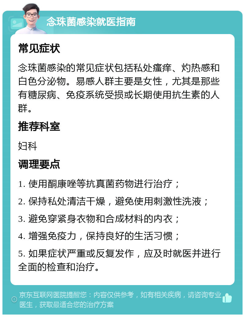 念珠菌感染就医指南 常见症状 念珠菌感染的常见症状包括私处瘙痒、灼热感和白色分泌物。易感人群主要是女性，尤其是那些有糖尿病、免疫系统受损或长期使用抗生素的人群。 推荐科室 妇科 调理要点 1. 使用酮康唑等抗真菌药物进行治疗； 2. 保持私处清洁干燥，避免使用刺激性洗液； 3. 避免穿紧身衣物和合成材料的内衣； 4. 增强免疫力，保持良好的生活习惯； 5. 如果症状严重或反复发作，应及时就医并进行全面的检查和治疗。