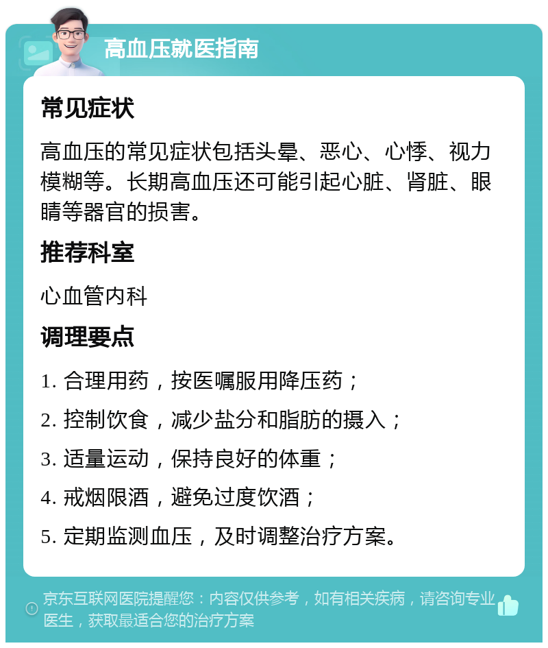 高血压就医指南 常见症状 高血压的常见症状包括头晕、恶心、心悸、视力模糊等。长期高血压还可能引起心脏、肾脏、眼睛等器官的损害。 推荐科室 心血管内科 调理要点 1. 合理用药，按医嘱服用降压药； 2. 控制饮食，减少盐分和脂肪的摄入； 3. 适量运动，保持良好的体重； 4. 戒烟限酒，避免过度饮酒； 5. 定期监测血压，及时调整治疗方案。