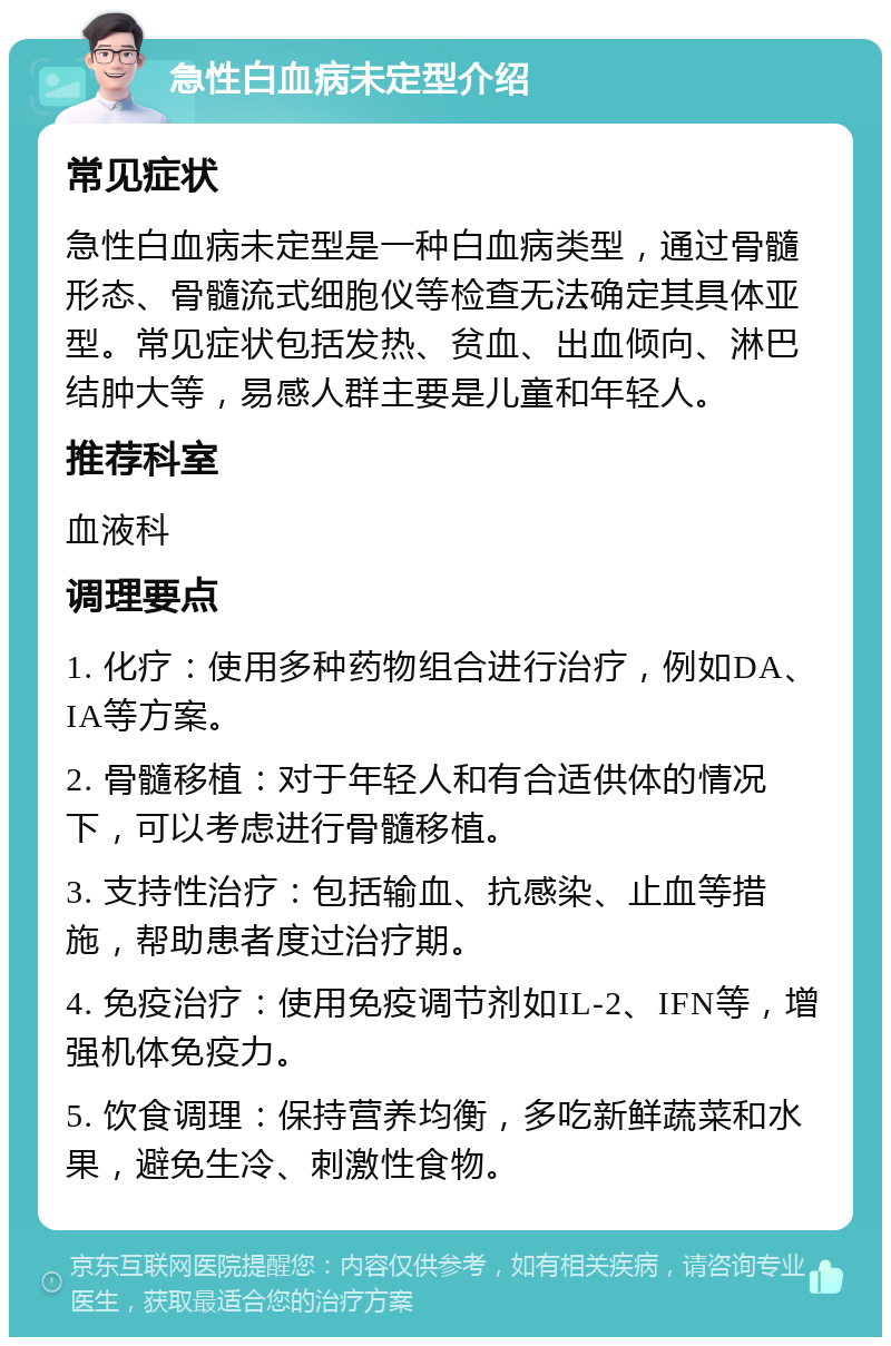 急性白血病未定型介绍 常见症状 急性白血病未定型是一种白血病类型，通过骨髓形态、骨髓流式细胞仪等检查无法确定其具体亚型。常见症状包括发热、贫血、出血倾向、淋巴结肿大等，易感人群主要是儿童和年轻人。 推荐科室 血液科 调理要点 1. 化疗：使用多种药物组合进行治疗，例如DA、IA等方案。 2. 骨髓移植：对于年轻人和有合适供体的情况下，可以考虑进行骨髓移植。 3. 支持性治疗：包括输血、抗感染、止血等措施，帮助患者度过治疗期。 4. 免疫治疗：使用免疫调节剂如IL-2、IFN等，增强机体免疫力。 5. 饮食调理：保持营养均衡，多吃新鲜蔬菜和水果，避免生冷、刺激性食物。