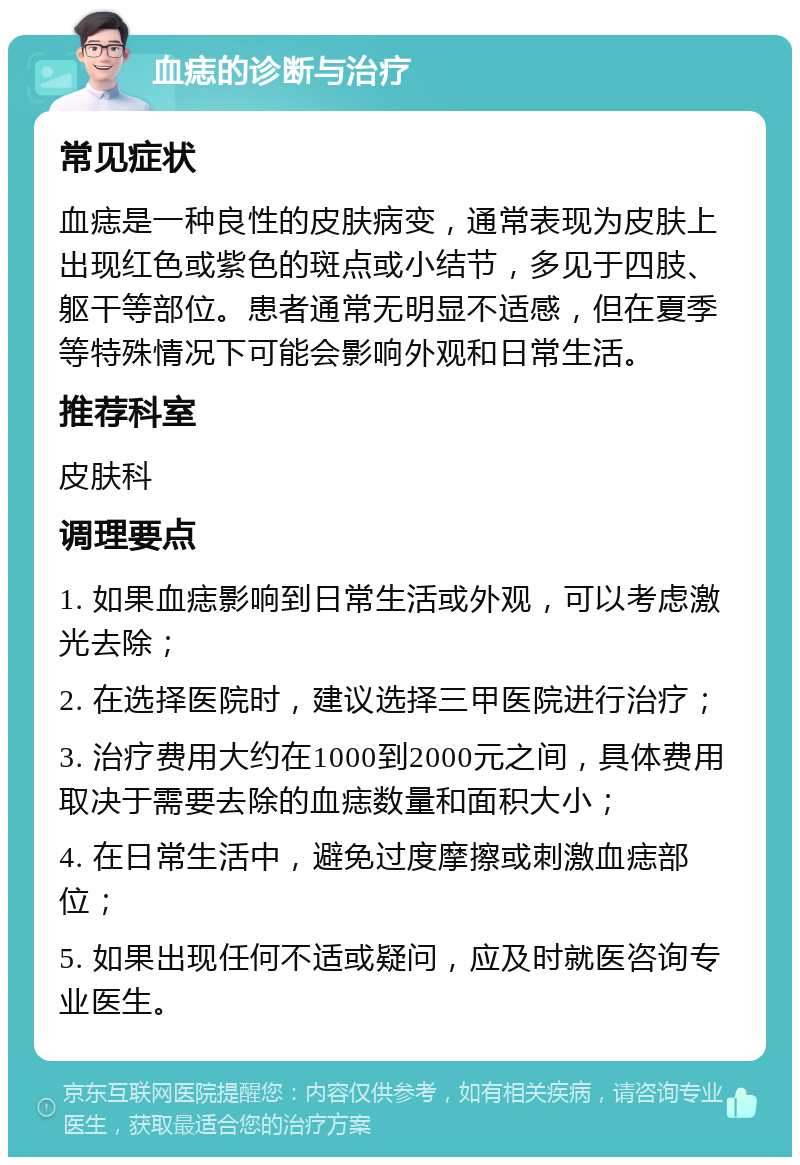 血痣的诊断与治疗 常见症状 血痣是一种良性的皮肤病变，通常表现为皮肤上出现红色或紫色的斑点或小结节，多见于四肢、躯干等部位。患者通常无明显不适感，但在夏季等特殊情况下可能会影响外观和日常生活。 推荐科室 皮肤科 调理要点 1. 如果血痣影响到日常生活或外观，可以考虑激光去除； 2. 在选择医院时，建议选择三甲医院进行治疗； 3. 治疗费用大约在1000到2000元之间，具体费用取决于需要去除的血痣数量和面积大小； 4. 在日常生活中，避免过度摩擦或刺激血痣部位； 5. 如果出现任何不适或疑问，应及时就医咨询专业医生。