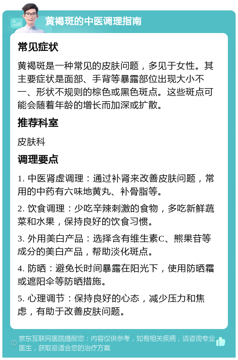 黄褐斑的中医调理指南 常见症状 黄褐斑是一种常见的皮肤问题，多见于女性。其主要症状是面部、手背等暴露部位出现大小不一、形状不规则的棕色或黑色斑点。这些斑点可能会随着年龄的增长而加深或扩散。 推荐科室 皮肤科 调理要点 1. 中医肾虚调理：通过补肾来改善皮肤问题，常用的中药有六味地黄丸、补骨脂等。 2. 饮食调理：少吃辛辣刺激的食物，多吃新鲜蔬菜和水果，保持良好的饮食习惯。 3. 外用美白产品：选择含有维生素C、熊果苷等成分的美白产品，帮助淡化斑点。 4. 防晒：避免长时间暴露在阳光下，使用防晒霜或遮阳伞等防晒措施。 5. 心理调节：保持良好的心态，减少压力和焦虑，有助于改善皮肤问题。