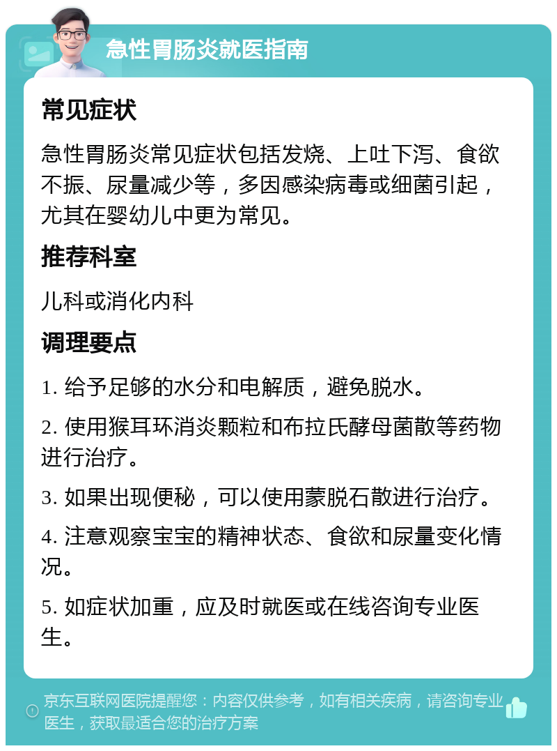 急性胃肠炎就医指南 常见症状 急性胃肠炎常见症状包括发烧、上吐下泻、食欲不振、尿量减少等，多因感染病毒或细菌引起，尤其在婴幼儿中更为常见。 推荐科室 儿科或消化内科 调理要点 1. 给予足够的水分和电解质，避免脱水。 2. 使用猴耳环消炎颗粒和布拉氏酵母菌散等药物进行治疗。 3. 如果出现便秘，可以使用蒙脱石散进行治疗。 4. 注意观察宝宝的精神状态、食欲和尿量变化情况。 5. 如症状加重，应及时就医或在线咨询专业医生。