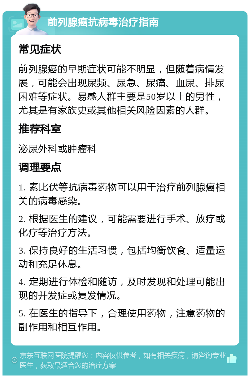 前列腺癌抗病毒治疗指南 常见症状 前列腺癌的早期症状可能不明显，但随着病情发展，可能会出现尿频、尿急、尿痛、血尿、排尿困难等症状。易感人群主要是50岁以上的男性，尤其是有家族史或其他相关风险因素的人群。 推荐科室 泌尿外科或肿瘤科 调理要点 1. 素比伏等抗病毒药物可以用于治疗前列腺癌相关的病毒感染。 2. 根据医生的建议，可能需要进行手术、放疗或化疗等治疗方法。 3. 保持良好的生活习惯，包括均衡饮食、适量运动和充足休息。 4. 定期进行体检和随访，及时发现和处理可能出现的并发症或复发情况。 5. 在医生的指导下，合理使用药物，注意药物的副作用和相互作用。