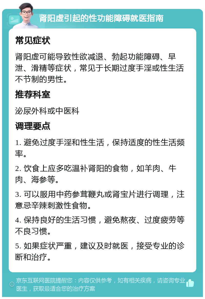 肾阳虚引起的性功能障碍就医指南 常见症状 肾阳虚可能导致性欲减退、勃起功能障碍、早泄、滑精等症状，常见于长期过度手淫或性生活不节制的男性。 推荐科室 泌尿外科或中医科 调理要点 1. 避免过度手淫和性生活，保持适度的性生活频率。 2. 饮食上应多吃温补肾阳的食物，如羊肉、牛肉、海参等。 3. 可以服用中药参茸鞭丸或肾宝片进行调理，注意忌辛辣刺激性食物。 4. 保持良好的生活习惯，避免熬夜、过度疲劳等不良习惯。 5. 如果症状严重，建议及时就医，接受专业的诊断和治疗。