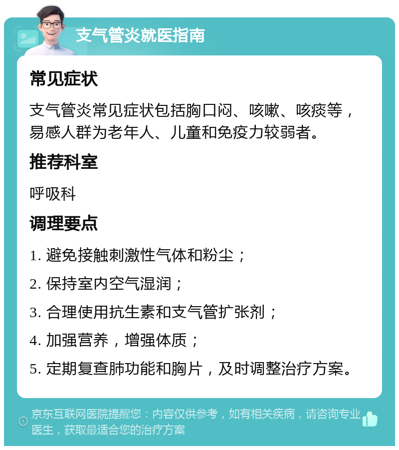 支气管炎就医指南 常见症状 支气管炎常见症状包括胸口闷、咳嗽、咳痰等，易感人群为老年人、儿童和免疫力较弱者。 推荐科室 呼吸科 调理要点 1. 避免接触刺激性气体和粉尘； 2. 保持室内空气湿润； 3. 合理使用抗生素和支气管扩张剂； 4. 加强营养，增强体质； 5. 定期复查肺功能和胸片，及时调整治疗方案。