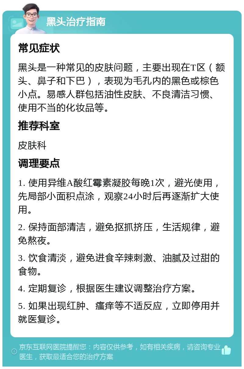 黑头治疗指南 常见症状 黑头是一种常见的皮肤问题，主要出现在T区（额头、鼻子和下巴），表现为毛孔内的黑色或棕色小点。易感人群包括油性皮肤、不良清洁习惯、使用不当的化妆品等。 推荐科室 皮肤科 调理要点 1. 使用异维A酸红霉素凝胶每晚1次，避光使用，先局部小面积点涂，观察24小时后再逐渐扩大使用。 2. 保持面部清洁，避免抠抓挤压，生活规律，避免熬夜。 3. 饮食清淡，避免进食辛辣刺激、油腻及过甜的食物。 4. 定期复诊，根据医生建议调整治疗方案。 5. 如果出现红肿、瘙痒等不适反应，立即停用并就医复诊。