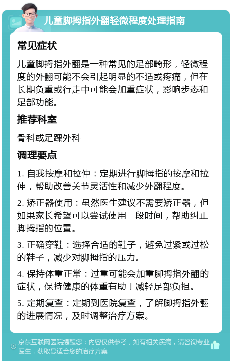 儿童脚拇指外翻轻微程度处理指南 常见症状 儿童脚拇指外翻是一种常见的足部畸形，轻微程度的外翻可能不会引起明显的不适或疼痛，但在长期负重或行走中可能会加重症状，影响步态和足部功能。 推荐科室 骨科或足踝外科 调理要点 1. 自我按摩和拉伸：定期进行脚拇指的按摩和拉伸，帮助改善关节灵活性和减少外翻程度。 2. 矫正器使用：虽然医生建议不需要矫正器，但如果家长希望可以尝试使用一段时间，帮助纠正脚拇指的位置。 3. 正确穿鞋：选择合适的鞋子，避免过紧或过松的鞋子，减少对脚拇指的压力。 4. 保持体重正常：过重可能会加重脚拇指外翻的症状，保持健康的体重有助于减轻足部负担。 5. 定期复查：定期到医院复查，了解脚拇指外翻的进展情况，及时调整治疗方案。