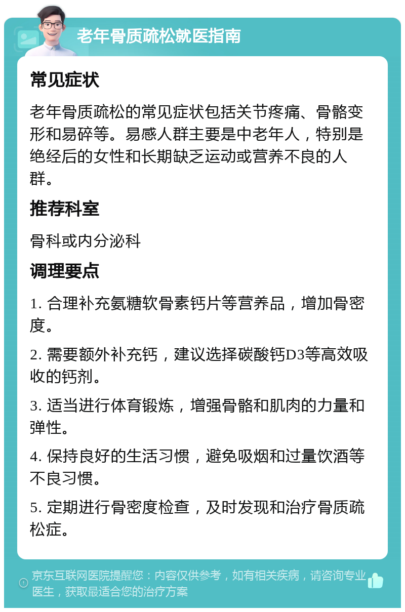 老年骨质疏松就医指南 常见症状 老年骨质疏松的常见症状包括关节疼痛、骨骼变形和易碎等。易感人群主要是中老年人，特别是绝经后的女性和长期缺乏运动或营养不良的人群。 推荐科室 骨科或内分泌科 调理要点 1. 合理补充氨糖软骨素钙片等营养品，增加骨密度。 2. 需要额外补充钙，建议选择碳酸钙D3等高效吸收的钙剂。 3. 适当进行体育锻炼，增强骨骼和肌肉的力量和弹性。 4. 保持良好的生活习惯，避免吸烟和过量饮酒等不良习惯。 5. 定期进行骨密度检查，及时发现和治疗骨质疏松症。