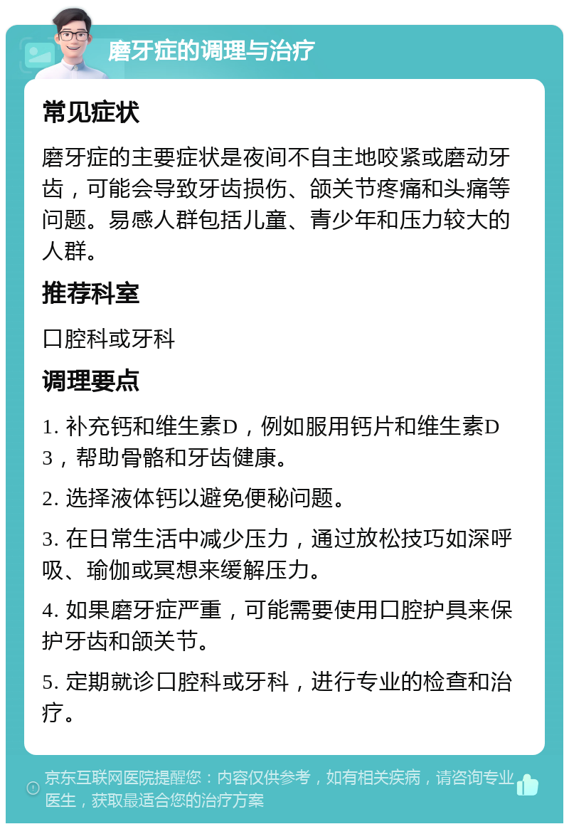 磨牙症的调理与治疗 常见症状 磨牙症的主要症状是夜间不自主地咬紧或磨动牙齿，可能会导致牙齿损伤、颌关节疼痛和头痛等问题。易感人群包括儿童、青少年和压力较大的人群。 推荐科室 口腔科或牙科 调理要点 1. 补充钙和维生素D，例如服用钙片和维生素D3，帮助骨骼和牙齿健康。 2. 选择液体钙以避免便秘问题。 3. 在日常生活中减少压力，通过放松技巧如深呼吸、瑜伽或冥想来缓解压力。 4. 如果磨牙症严重，可能需要使用口腔护具来保护牙齿和颌关节。 5. 定期就诊口腔科或牙科，进行专业的检查和治疗。