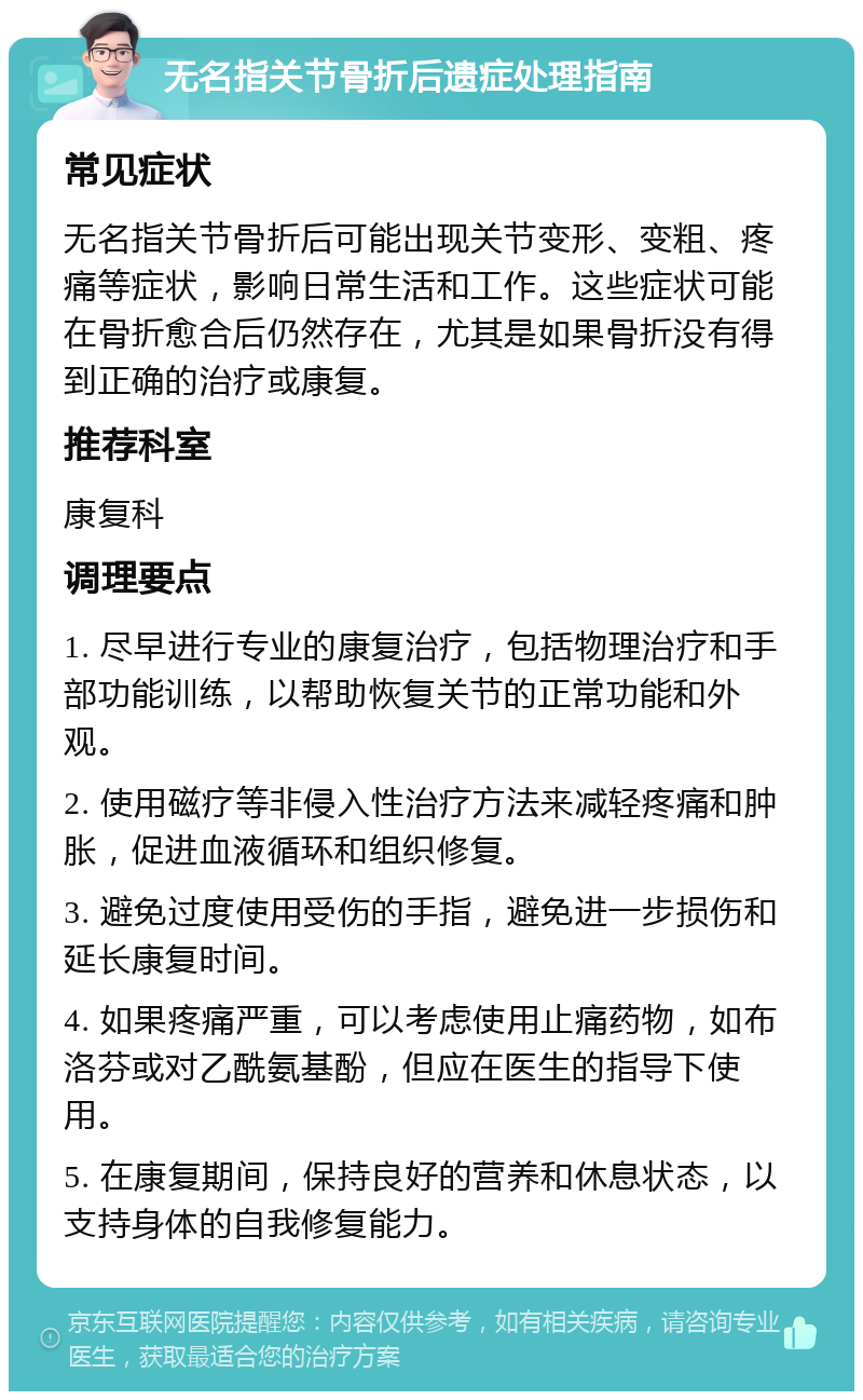 无名指关节骨折后遗症处理指南 常见症状 无名指关节骨折后可能出现关节变形、变粗、疼痛等症状，影响日常生活和工作。这些症状可能在骨折愈合后仍然存在，尤其是如果骨折没有得到正确的治疗或康复。 推荐科室 康复科 调理要点 1. 尽早进行专业的康复治疗，包括物理治疗和手部功能训练，以帮助恢复关节的正常功能和外观。 2. 使用磁疗等非侵入性治疗方法来减轻疼痛和肿胀，促进血液循环和组织修复。 3. 避免过度使用受伤的手指，避免进一步损伤和延长康复时间。 4. 如果疼痛严重，可以考虑使用止痛药物，如布洛芬或对乙酰氨基酚，但应在医生的指导下使用。 5. 在康复期间，保持良好的营养和休息状态，以支持身体的自我修复能力。