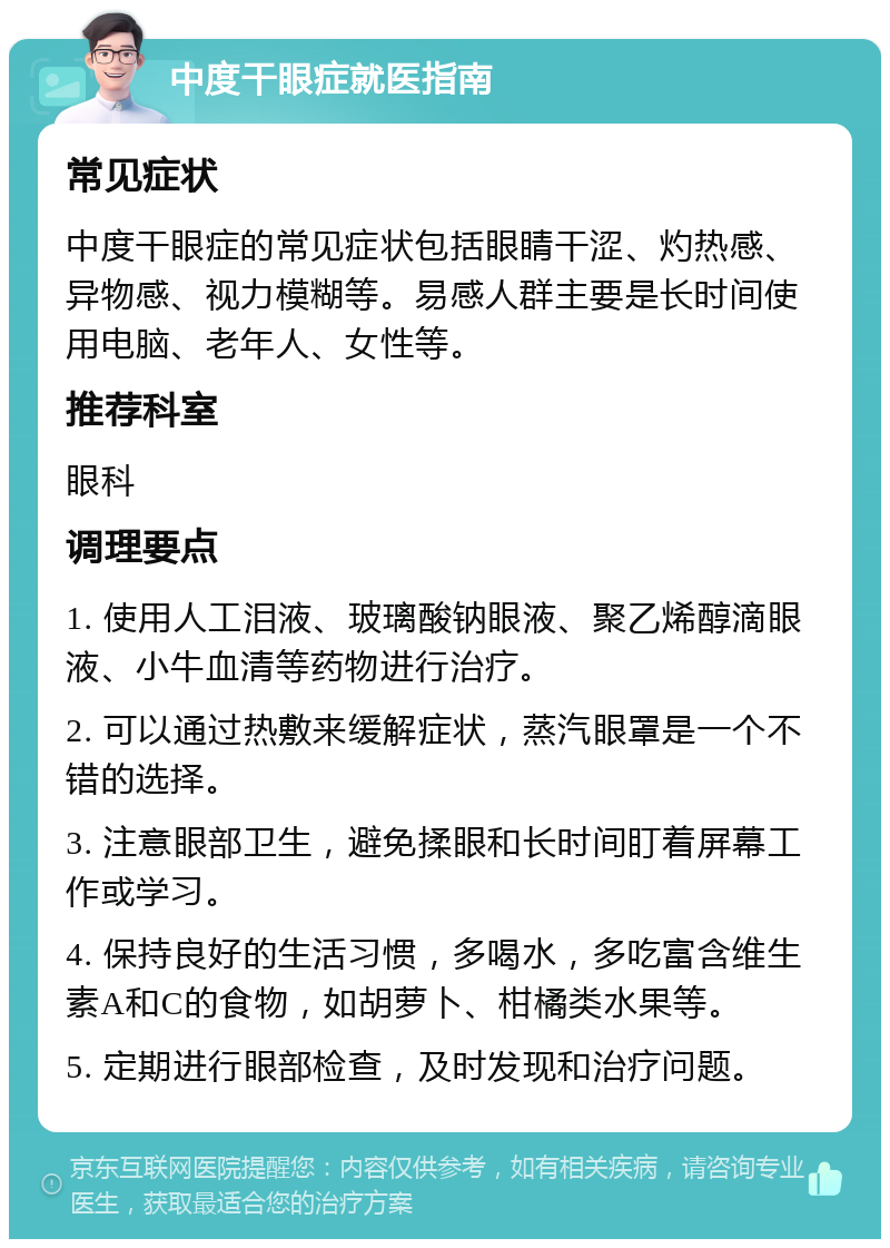 中度干眼症就医指南 常见症状 中度干眼症的常见症状包括眼睛干涩、灼热感、异物感、视力模糊等。易感人群主要是长时间使用电脑、老年人、女性等。 推荐科室 眼科 调理要点 1. 使用人工泪液、玻璃酸钠眼液、聚乙烯醇滴眼液、小牛血清等药物进行治疗。 2. 可以通过热敷来缓解症状，蒸汽眼罩是一个不错的选择。 3. 注意眼部卫生，避免揉眼和长时间盯着屏幕工作或学习。 4. 保持良好的生活习惯，多喝水，多吃富含维生素A和C的食物，如胡萝卜、柑橘类水果等。 5. 定期进行眼部检查，及时发现和治疗问题。