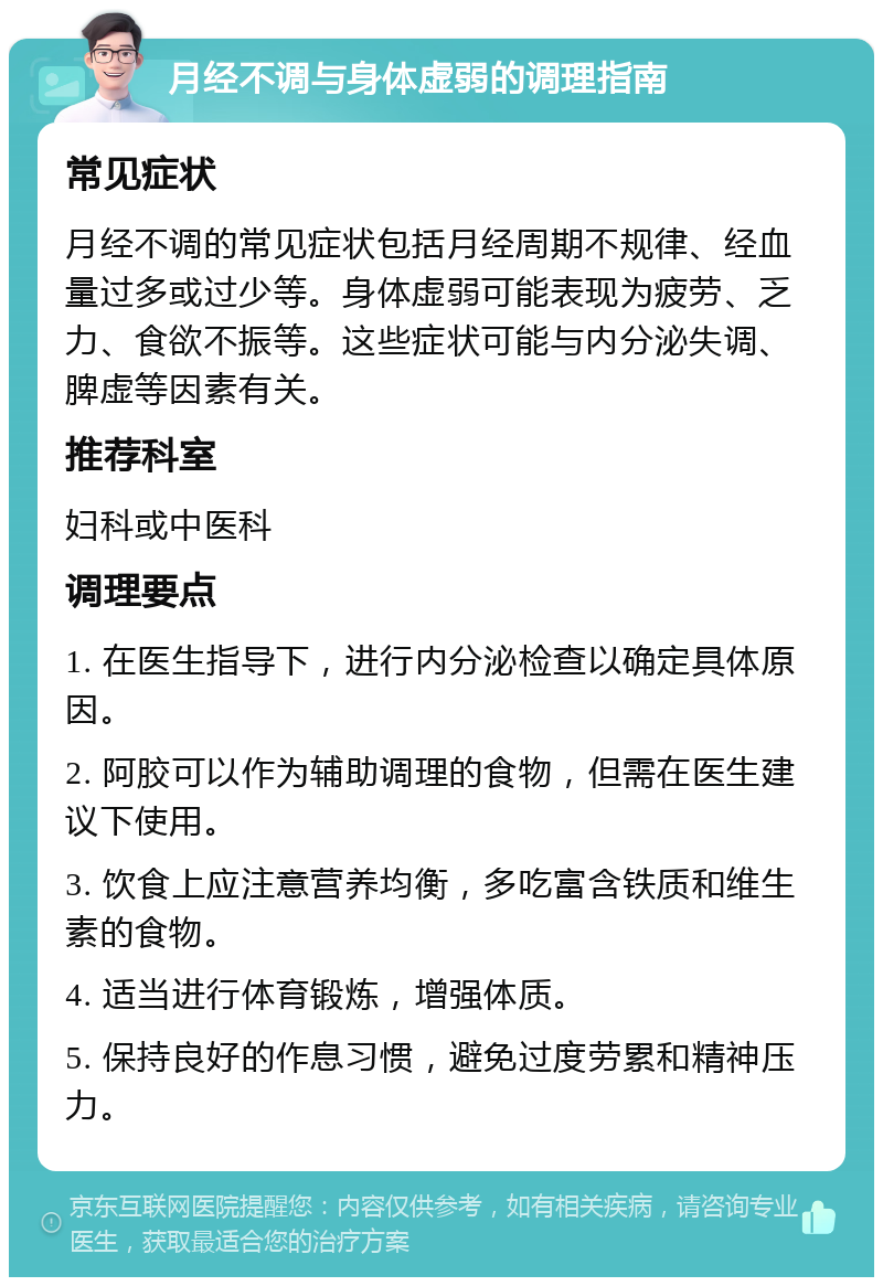 月经不调与身体虚弱的调理指南 常见症状 月经不调的常见症状包括月经周期不规律、经血量过多或过少等。身体虚弱可能表现为疲劳、乏力、食欲不振等。这些症状可能与内分泌失调、脾虚等因素有关。 推荐科室 妇科或中医科 调理要点 1. 在医生指导下，进行内分泌检查以确定具体原因。 2. 阿胶可以作为辅助调理的食物，但需在医生建议下使用。 3. 饮食上应注意营养均衡，多吃富含铁质和维生素的食物。 4. 适当进行体育锻炼，增强体质。 5. 保持良好的作息习惯，避免过度劳累和精神压力。