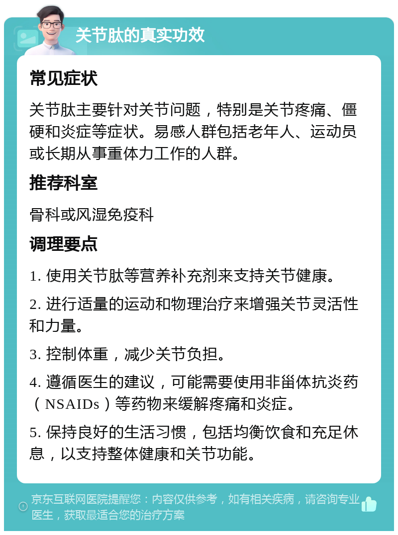 关节肽的真实功效 常见症状 关节肽主要针对关节问题，特别是关节疼痛、僵硬和炎症等症状。易感人群包括老年人、运动员或长期从事重体力工作的人群。 推荐科室 骨科或风湿免疫科 调理要点 1. 使用关节肽等营养补充剂来支持关节健康。 2. 进行适量的运动和物理治疗来增强关节灵活性和力量。 3. 控制体重，减少关节负担。 4. 遵循医生的建议，可能需要使用非甾体抗炎药（NSAIDs）等药物来缓解疼痛和炎症。 5. 保持良好的生活习惯，包括均衡饮食和充足休息，以支持整体健康和关节功能。