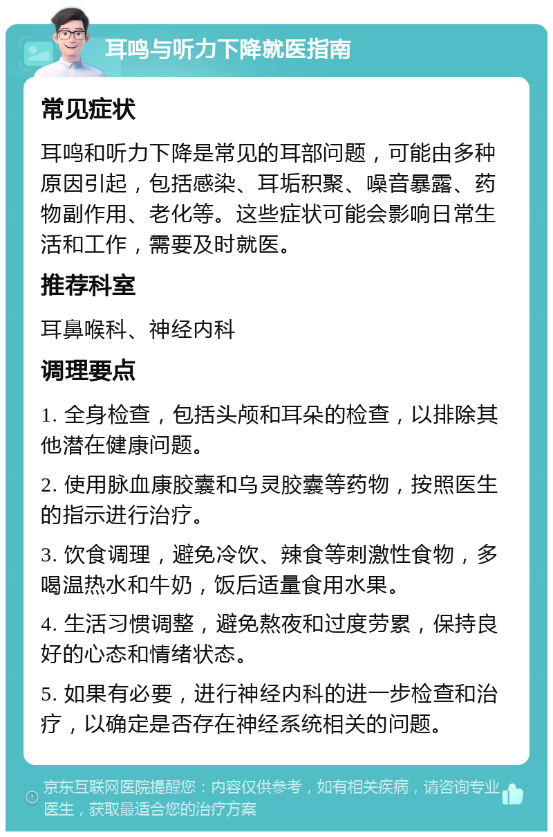 耳鸣与听力下降就医指南 常见症状 耳鸣和听力下降是常见的耳部问题，可能由多种原因引起，包括感染、耳垢积聚、噪音暴露、药物副作用、老化等。这些症状可能会影响日常生活和工作，需要及时就医。 推荐科室 耳鼻喉科、神经内科 调理要点 1. 全身检查，包括头颅和耳朵的检查，以排除其他潜在健康问题。 2. 使用脉血康胶囊和乌灵胶囊等药物，按照医生的指示进行治疗。 3. 饮食调理，避免冷饮、辣食等刺激性食物，多喝温热水和牛奶，饭后适量食用水果。 4. 生活习惯调整，避免熬夜和过度劳累，保持良好的心态和情绪状态。 5. 如果有必要，进行神经内科的进一步检查和治疗，以确定是否存在神经系统相关的问题。