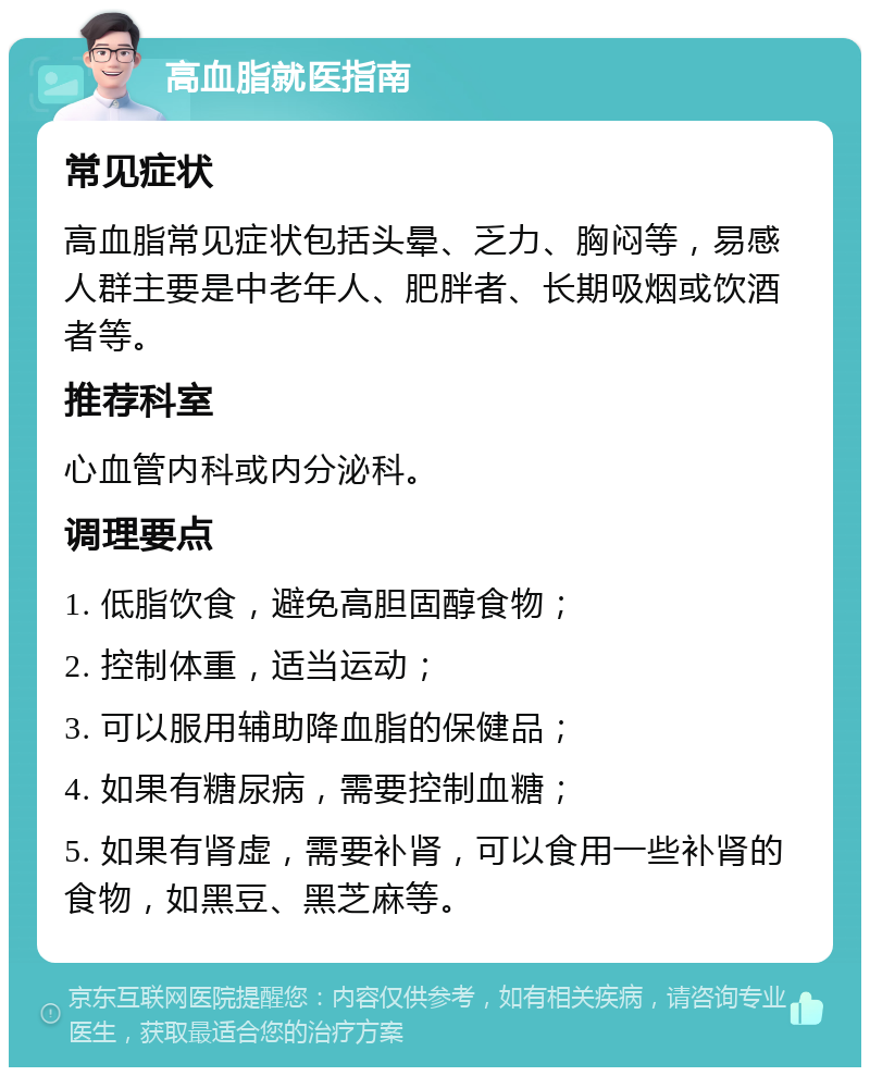 高血脂就医指南 常见症状 高血脂常见症状包括头晕、乏力、胸闷等，易感人群主要是中老年人、肥胖者、长期吸烟或饮酒者等。 推荐科室 心血管内科或内分泌科。 调理要点 1. 低脂饮食，避免高胆固醇食物； 2. 控制体重，适当运动； 3. 可以服用辅助降血脂的保健品； 4. 如果有糖尿病，需要控制血糖； 5. 如果有肾虚，需要补肾，可以食用一些补肾的食物，如黑豆、黑芝麻等。