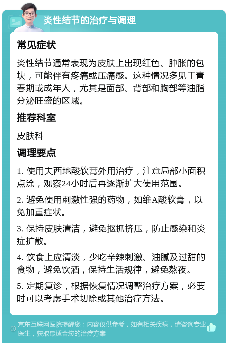 炎性结节的治疗与调理 常见症状 炎性结节通常表现为皮肤上出现红色、肿胀的包块，可能伴有疼痛或压痛感。这种情况多见于青春期或成年人，尤其是面部、背部和胸部等油脂分泌旺盛的区域。 推荐科室 皮肤科 调理要点 1. 使用夫西地酸软膏外用治疗，注意局部小面积点涂，观察24小时后再逐渐扩大使用范围。 2. 避免使用刺激性强的药物，如维A酸软膏，以免加重症状。 3. 保持皮肤清洁，避免抠抓挤压，防止感染和炎症扩散。 4. 饮食上应清淡，少吃辛辣刺激、油腻及过甜的食物，避免饮酒，保持生活规律，避免熬夜。 5. 定期复诊，根据恢复情况调整治疗方案，必要时可以考虑手术切除或其他治疗方法。