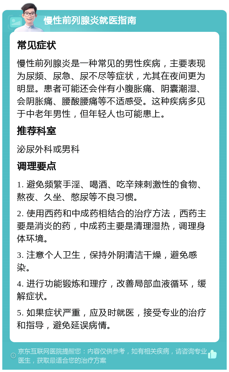 慢性前列腺炎就医指南 常见症状 慢性前列腺炎是一种常见的男性疾病，主要表现为尿频、尿急、尿不尽等症状，尤其在夜间更为明显。患者可能还会伴有小腹胀痛、阴囊潮湿、会阴胀痛、腰酸腰痛等不适感受。这种疾病多见于中老年男性，但年轻人也可能患上。 推荐科室 泌尿外科或男科 调理要点 1. 避免频繁手淫、喝酒、吃辛辣刺激性的食物、熬夜、久坐、憋尿等不良习惯。 2. 使用西药和中成药相结合的治疗方法，西药主要是消炎的药，中成药主要是清理湿热，调理身体环境。 3. 注意个人卫生，保持外阴清洁干燥，避免感染。 4. 进行功能锻炼和理疗，改善局部血液循环，缓解症状。 5. 如果症状严重，应及时就医，接受专业的治疗和指导，避免延误病情。