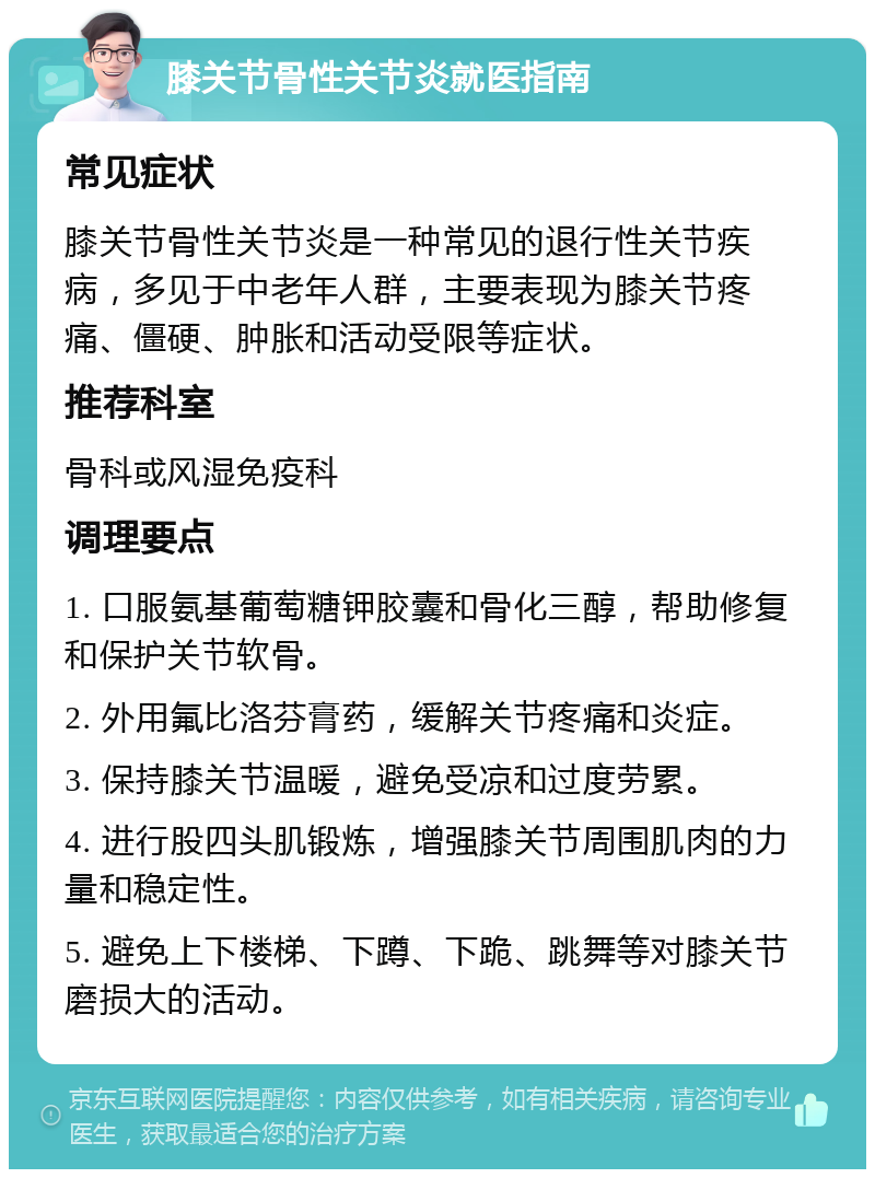 膝关节骨性关节炎就医指南 常见症状 膝关节骨性关节炎是一种常见的退行性关节疾病，多见于中老年人群，主要表现为膝关节疼痛、僵硬、肿胀和活动受限等症状。 推荐科室 骨科或风湿免疫科 调理要点 1. 口服氨基葡萄糖钾胶囊和骨化三醇，帮助修复和保护关节软骨。 2. 外用氟比洛芬膏药，缓解关节疼痛和炎症。 3. 保持膝关节温暖，避免受凉和过度劳累。 4. 进行股四头肌锻炼，增强膝关节周围肌肉的力量和稳定性。 5. 避免上下楼梯、下蹲、下跪、跳舞等对膝关节磨损大的活动。