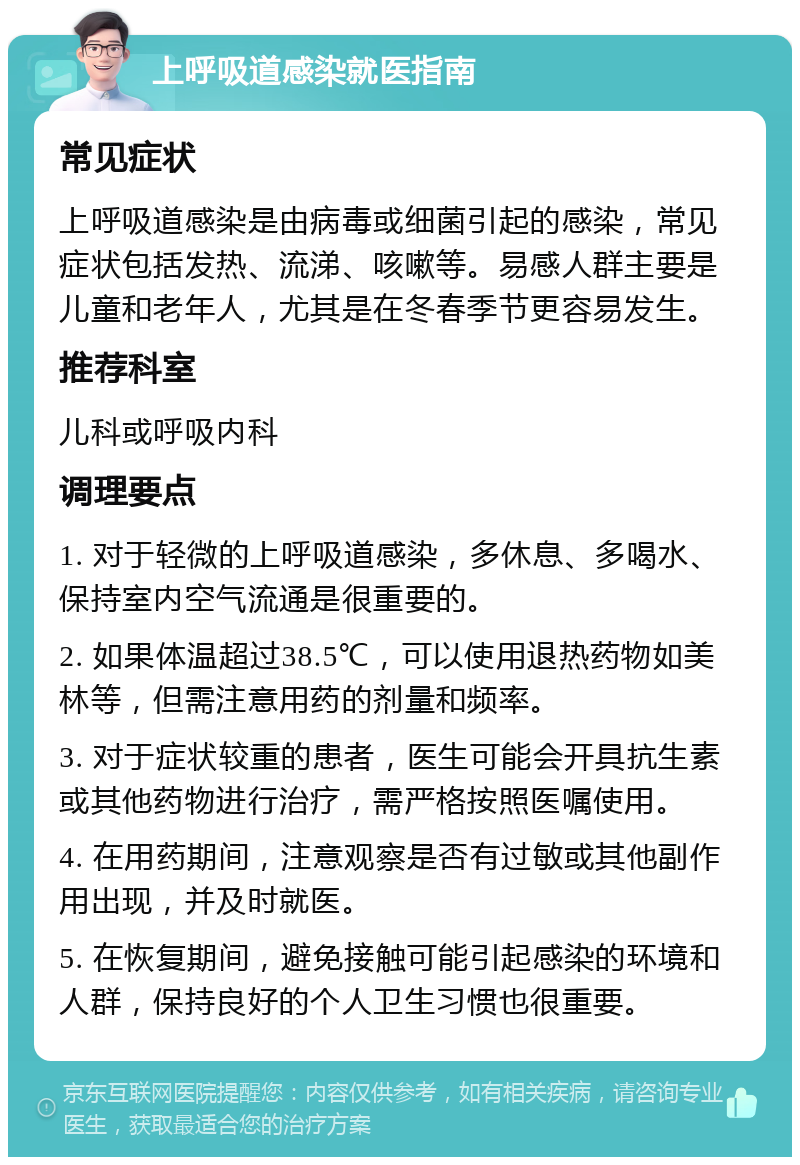 上呼吸道感染就医指南 常见症状 上呼吸道感染是由病毒或细菌引起的感染，常见症状包括发热、流涕、咳嗽等。易感人群主要是儿童和老年人，尤其是在冬春季节更容易发生。 推荐科室 儿科或呼吸内科 调理要点 1. 对于轻微的上呼吸道感染，多休息、多喝水、保持室内空气流通是很重要的。 2. 如果体温超过38.5℃，可以使用退热药物如美林等，但需注意用药的剂量和频率。 3. 对于症状较重的患者，医生可能会开具抗生素或其他药物进行治疗，需严格按照医嘱使用。 4. 在用药期间，注意观察是否有过敏或其他副作用出现，并及时就医。 5. 在恢复期间，避免接触可能引起感染的环境和人群，保持良好的个人卫生习惯也很重要。