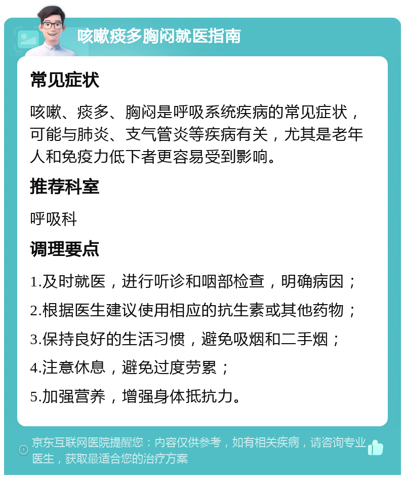 咳嗽痰多胸闷就医指南 常见症状 咳嗽、痰多、胸闷是呼吸系统疾病的常见症状，可能与肺炎、支气管炎等疾病有关，尤其是老年人和免疫力低下者更容易受到影响。 推荐科室 呼吸科 调理要点 1.及时就医，进行听诊和咽部检查，明确病因； 2.根据医生建议使用相应的抗生素或其他药物； 3.保持良好的生活习惯，避免吸烟和二手烟； 4.注意休息，避免过度劳累； 5.加强营养，增强身体抵抗力。