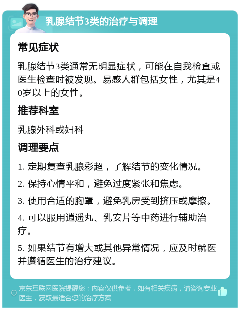 乳腺结节3类的治疗与调理 常见症状 乳腺结节3类通常无明显症状，可能在自我检查或医生检查时被发现。易感人群包括女性，尤其是40岁以上的女性。 推荐科室 乳腺外科或妇科 调理要点 1. 定期复查乳腺彩超，了解结节的变化情况。 2. 保持心情平和，避免过度紧张和焦虑。 3. 使用合适的胸罩，避免乳房受到挤压或摩擦。 4. 可以服用逍遥丸、乳安片等中药进行辅助治疗。 5. 如果结节有增大或其他异常情况，应及时就医并遵循医生的治疗建议。