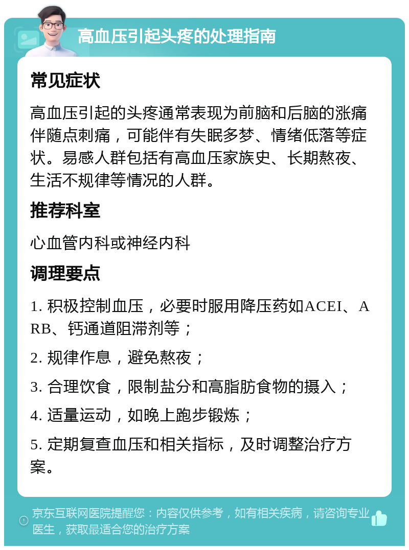 高血压引起头疼的处理指南 常见症状 高血压引起的头疼通常表现为前脑和后脑的涨痛伴随点刺痛，可能伴有失眠多梦、情绪低落等症状。易感人群包括有高血压家族史、长期熬夜、生活不规律等情况的人群。 推荐科室 心血管内科或神经内科 调理要点 1. 积极控制血压，必要时服用降压药如ACEI、ARB、钙通道阻滞剂等； 2. 规律作息，避免熬夜； 3. 合理饮食，限制盐分和高脂肪食物的摄入； 4. 适量运动，如晚上跑步锻炼； 5. 定期复查血压和相关指标，及时调整治疗方案。