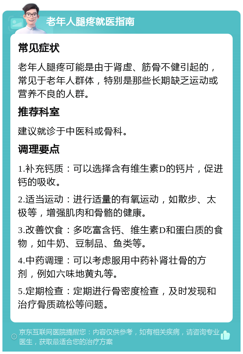 老年人腿疼就医指南 常见症状 老年人腿疼可能是由于肾虚、筋骨不健引起的，常见于老年人群体，特别是那些长期缺乏运动或营养不良的人群。 推荐科室 建议就诊于中医科或骨科。 调理要点 1.补充钙质：可以选择含有维生素D的钙片，促进钙的吸收。 2.适当运动：进行适量的有氧运动，如散步、太极等，增强肌肉和骨骼的健康。 3.改善饮食：多吃富含钙、维生素D和蛋白质的食物，如牛奶、豆制品、鱼类等。 4.中药调理：可以考虑服用中药补肾壮骨的方剂，例如六味地黄丸等。 5.定期检查：定期进行骨密度检查，及时发现和治疗骨质疏松等问题。