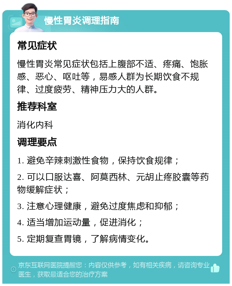 慢性胃炎调理指南 常见症状 慢性胃炎常见症状包括上腹部不适、疼痛、饱胀感、恶心、呕吐等，易感人群为长期饮食不规律、过度疲劳、精神压力大的人群。 推荐科室 消化内科 调理要点 1. 避免辛辣刺激性食物，保持饮食规律； 2. 可以口服达喜、阿莫西林、元胡止疼胶囊等药物缓解症状； 3. 注意心理健康，避免过度焦虑和抑郁； 4. 适当增加运动量，促进消化； 5. 定期复查胃镜，了解病情变化。