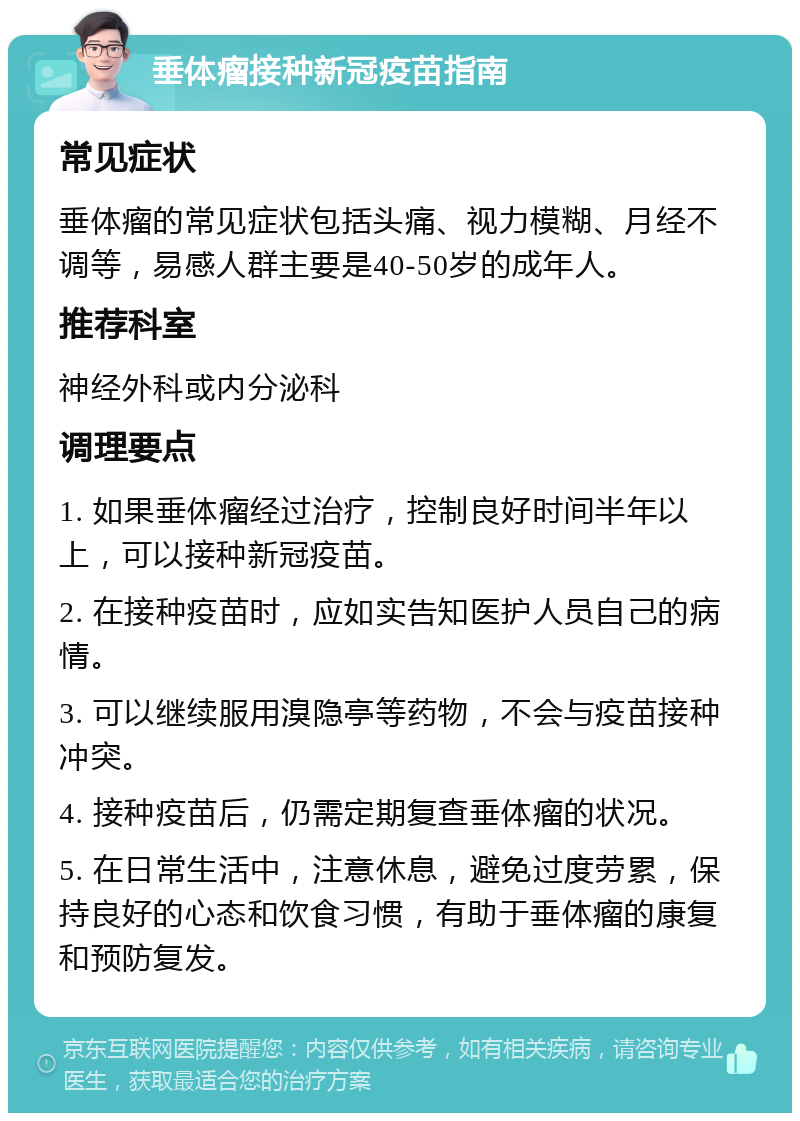 垂体瘤接种新冠疫苗指南 常见症状 垂体瘤的常见症状包括头痛、视力模糊、月经不调等，易感人群主要是40-50岁的成年人。 推荐科室 神经外科或内分泌科 调理要点 1. 如果垂体瘤经过治疗，控制良好时间半年以上，可以接种新冠疫苗。 2. 在接种疫苗时，应如实告知医护人员自己的病情。 3. 可以继续服用溴隐亭等药物，不会与疫苗接种冲突。 4. 接种疫苗后，仍需定期复查垂体瘤的状况。 5. 在日常生活中，注意休息，避免过度劳累，保持良好的心态和饮食习惯，有助于垂体瘤的康复和预防复发。