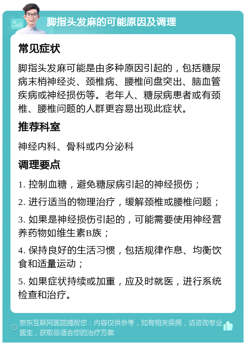 脚指头发麻的可能原因及调理 常见症状 脚指头发麻可能是由多种原因引起的，包括糖尿病末梢神经炎、颈椎病、腰椎间盘突出、脑血管疾病或神经损伤等。老年人、糖尿病患者或有颈椎、腰椎问题的人群更容易出现此症状。 推荐科室 神经内科、骨科或内分泌科 调理要点 1. 控制血糖，避免糖尿病引起的神经损伤； 2. 进行适当的物理治疗，缓解颈椎或腰椎问题； 3. 如果是神经损伤引起的，可能需要使用神经营养药物如维生素B族； 4. 保持良好的生活习惯，包括规律作息、均衡饮食和适量运动； 5. 如果症状持续或加重，应及时就医，进行系统检查和治疗。