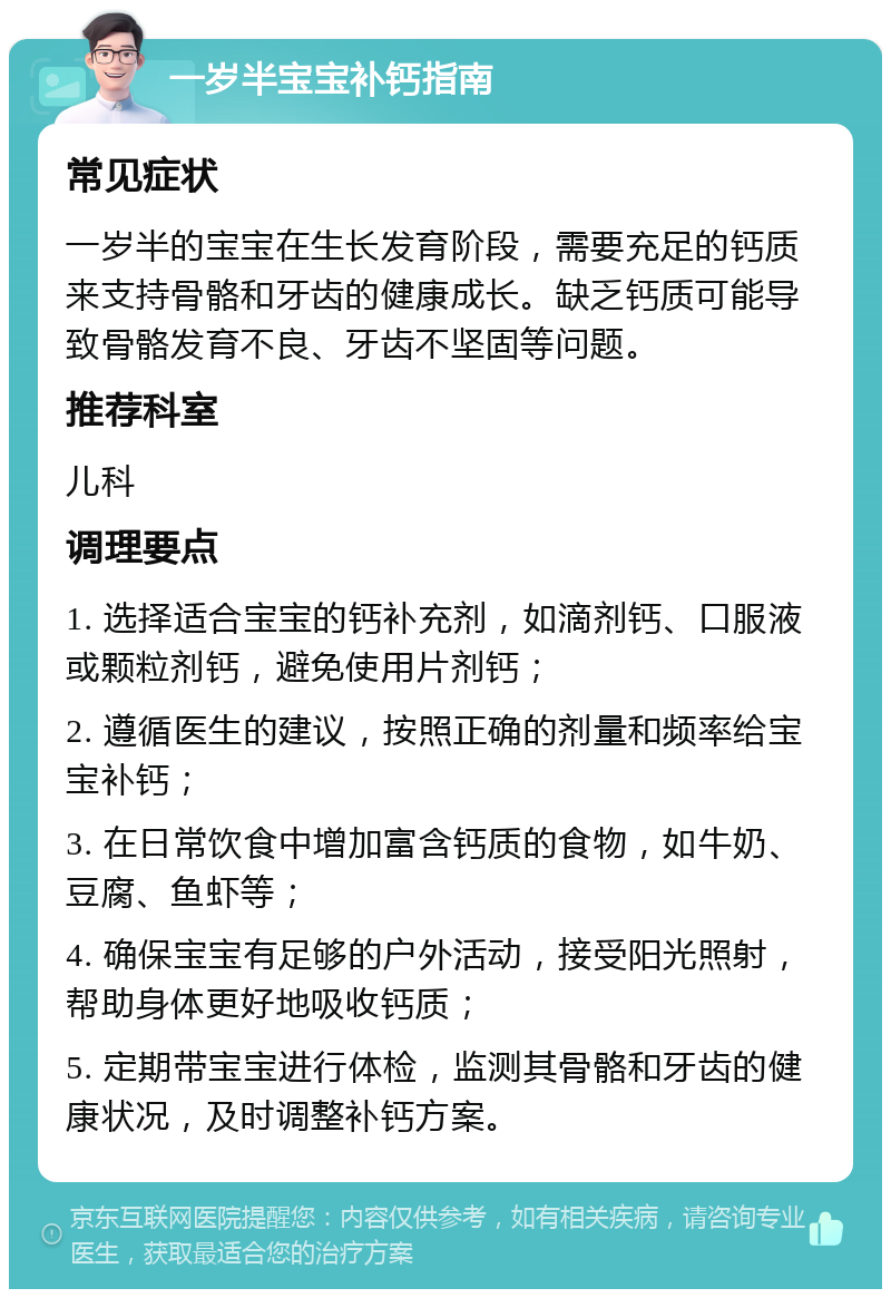 一岁半宝宝补钙指南 常见症状 一岁半的宝宝在生长发育阶段，需要充足的钙质来支持骨骼和牙齿的健康成长。缺乏钙质可能导致骨骼发育不良、牙齿不坚固等问题。 推荐科室 儿科 调理要点 1. 选择适合宝宝的钙补充剂，如滴剂钙、口服液或颗粒剂钙，避免使用片剂钙； 2. 遵循医生的建议，按照正确的剂量和频率给宝宝补钙； 3. 在日常饮食中增加富含钙质的食物，如牛奶、豆腐、鱼虾等； 4. 确保宝宝有足够的户外活动，接受阳光照射，帮助身体更好地吸收钙质； 5. 定期带宝宝进行体检，监测其骨骼和牙齿的健康状况，及时调整补钙方案。