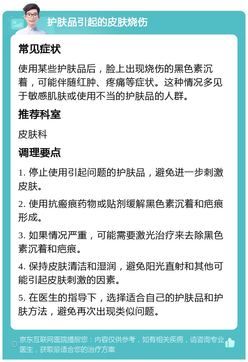 护肤品引起的皮肤烧伤 常见症状 使用某些护肤品后，脸上出现烧伤的黑色素沉着，可能伴随红肿、疼痛等症状。这种情况多见于敏感肌肤或使用不当的护肤品的人群。 推荐科室 皮肤科 调理要点 1. 停止使用引起问题的护肤品，避免进一步刺激皮肤。 2. 使用抗瘢痕药物或贴剂缓解黑色素沉着和疤痕形成。 3. 如果情况严重，可能需要激光治疗来去除黑色素沉着和疤痕。 4. 保持皮肤清洁和湿润，避免阳光直射和其他可能引起皮肤刺激的因素。 5. 在医生的指导下，选择适合自己的护肤品和护肤方法，避免再次出现类似问题。