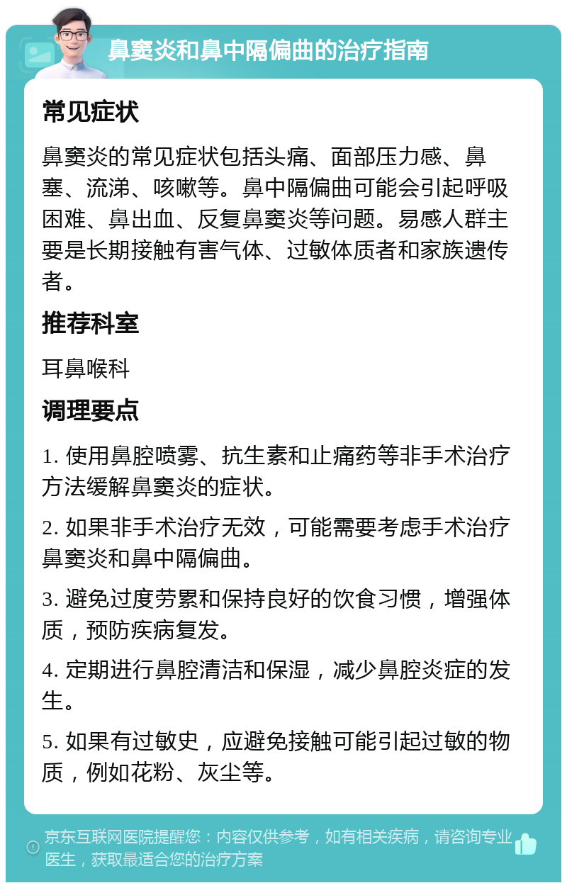 鼻窦炎和鼻中隔偏曲的治疗指南 常见症状 鼻窦炎的常见症状包括头痛、面部压力感、鼻塞、流涕、咳嗽等。鼻中隔偏曲可能会引起呼吸困难、鼻出血、反复鼻窦炎等问题。易感人群主要是长期接触有害气体、过敏体质者和家族遗传者。 推荐科室 耳鼻喉科 调理要点 1. 使用鼻腔喷雾、抗生素和止痛药等非手术治疗方法缓解鼻窦炎的症状。 2. 如果非手术治疗无效，可能需要考虑手术治疗鼻窦炎和鼻中隔偏曲。 3. 避免过度劳累和保持良好的饮食习惯，增强体质，预防疾病复发。 4. 定期进行鼻腔清洁和保湿，减少鼻腔炎症的发生。 5. 如果有过敏史，应避免接触可能引起过敏的物质，例如花粉、灰尘等。