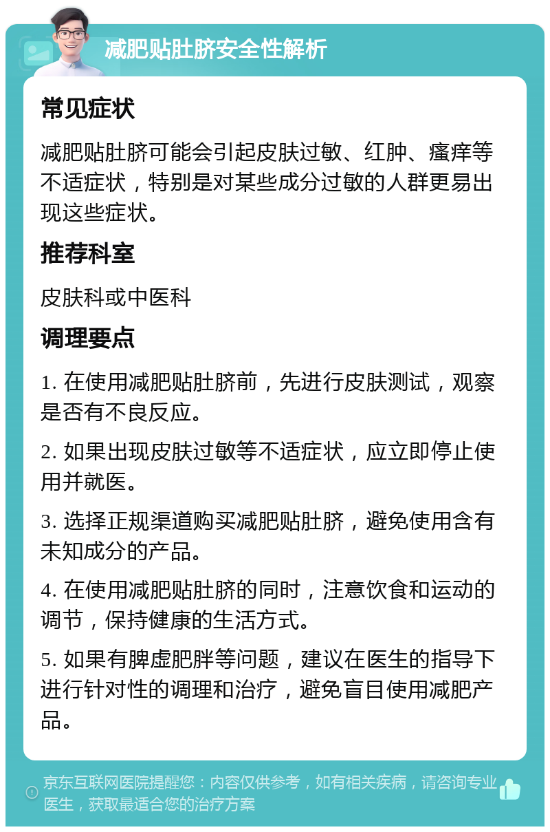 减肥贴肚脐安全性解析 常见症状 减肥贴肚脐可能会引起皮肤过敏、红肿、瘙痒等不适症状，特别是对某些成分过敏的人群更易出现这些症状。 推荐科室 皮肤科或中医科 调理要点 1. 在使用减肥贴肚脐前，先进行皮肤测试，观察是否有不良反应。 2. 如果出现皮肤过敏等不适症状，应立即停止使用并就医。 3. 选择正规渠道购买减肥贴肚脐，避免使用含有未知成分的产品。 4. 在使用减肥贴肚脐的同时，注意饮食和运动的调节，保持健康的生活方式。 5. 如果有脾虚肥胖等问题，建议在医生的指导下进行针对性的调理和治疗，避免盲目使用减肥产品。