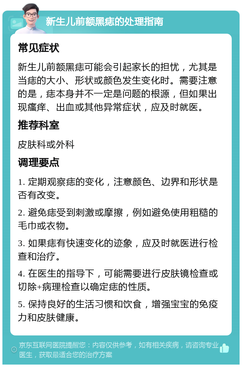 新生儿前额黑痣的处理指南 常见症状 新生儿前额黑痣可能会引起家长的担忧，尤其是当痣的大小、形状或颜色发生变化时。需要注意的是，痣本身并不一定是问题的根源，但如果出现瘙痒、出血或其他异常症状，应及时就医。 推荐科室 皮肤科或外科 调理要点 1. 定期观察痣的变化，注意颜色、边界和形状是否有改变。 2. 避免痣受到刺激或摩擦，例如避免使用粗糙的毛巾或衣物。 3. 如果痣有快速变化的迹象，应及时就医进行检查和治疗。 4. 在医生的指导下，可能需要进行皮肤镜检查或切除+病理检查以确定痣的性质。 5. 保持良好的生活习惯和饮食，增强宝宝的免疫力和皮肤健康。