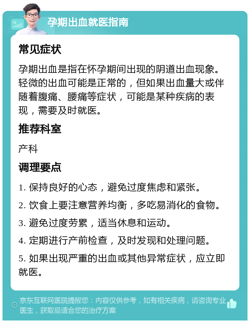 孕期出血就医指南 常见症状 孕期出血是指在怀孕期间出现的阴道出血现象。轻微的出血可能是正常的，但如果出血量大或伴随着腹痛、腰痛等症状，可能是某种疾病的表现，需要及时就医。 推荐科室 产科 调理要点 1. 保持良好的心态，避免过度焦虑和紧张。 2. 饮食上要注意营养均衡，多吃易消化的食物。 3. 避免过度劳累，适当休息和运动。 4. 定期进行产前检查，及时发现和处理问题。 5. 如果出现严重的出血或其他异常症状，应立即就医。