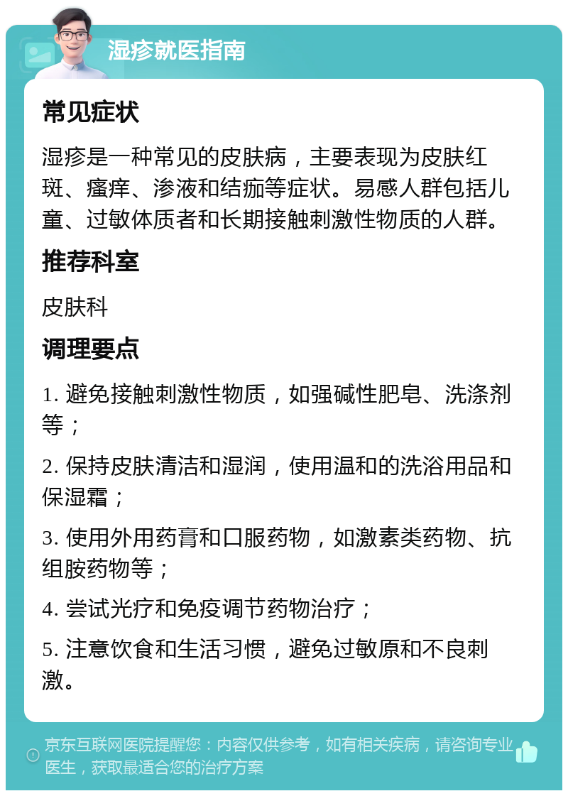 湿疹就医指南 常见症状 湿疹是一种常见的皮肤病，主要表现为皮肤红斑、瘙痒、渗液和结痂等症状。易感人群包括儿童、过敏体质者和长期接触刺激性物质的人群。 推荐科室 皮肤科 调理要点 1. 避免接触刺激性物质，如强碱性肥皂、洗涤剂等； 2. 保持皮肤清洁和湿润，使用温和的洗浴用品和保湿霜； 3. 使用外用药膏和口服药物，如激素类药物、抗组胺药物等； 4. 尝试光疗和免疫调节药物治疗； 5. 注意饮食和生活习惯，避免过敏原和不良刺激。