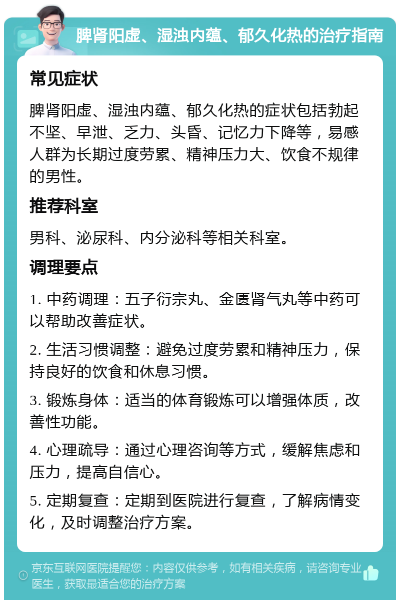 脾肾阳虚、湿浊内蕴、郁久化热的治疗指南 常见症状 脾肾阳虚、湿浊内蕴、郁久化热的症状包括勃起不坚、早泄、乏力、头昏、记忆力下降等，易感人群为长期过度劳累、精神压力大、饮食不规律的男性。 推荐科室 男科、泌尿科、内分泌科等相关科室。 调理要点 1. 中药调理：五子衍宗丸、金匮肾气丸等中药可以帮助改善症状。 2. 生活习惯调整：避免过度劳累和精神压力，保持良好的饮食和休息习惯。 3. 锻炼身体：适当的体育锻炼可以增强体质，改善性功能。 4. 心理疏导：通过心理咨询等方式，缓解焦虑和压力，提高自信心。 5. 定期复查：定期到医院进行复查，了解病情变化，及时调整治疗方案。